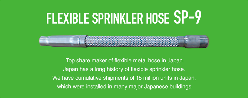 FLEXIBLE SPRINKLER HOSE SP-9 Top share maker of flexible metal hose in Japan.Japan has a long history of flexible sprinkler hose. We have cumulative shipments of 18 million units in Japan, which were installed in many major Japanese buildings.